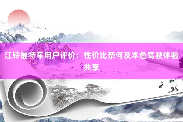 江铃福特车用户评价：性价比奈何及本色驾驶体验共享