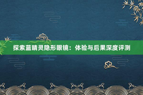 探索蓝睛灵隐形眼镜：体验与后果深度评测