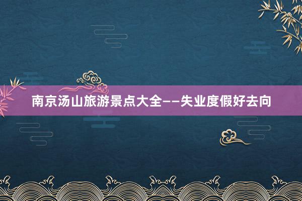 南京汤山旅游景点大全——失业度假好去向