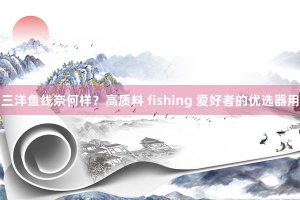 三洋鱼线奈何样？高质料 fishing 爱好者的优选器用
